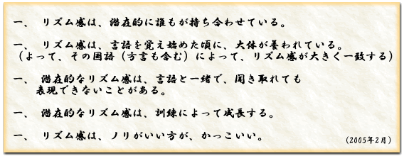 一、リズム感は、潜在的に誰もが持ち合わせている。一、リズム感は、言語を覚え始めた頃に、大体が養われている。
（よって、その国語（方言も含む）によって、リズム感が大きく一致する）一、潜在的なリズム感は、言語と一緒で、聞き取れても
　　表現できないことがある。一、潜在的なリズム感は、訓練によって成長する。一、リズム感は、ノリがいい方が、かっこいい。